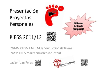 Presentación
Proyectos
                                             Utiliza un
Personales                                   lector de
                                            códigos QR


PIE5S 2011/12
2GMM CFGM I.M.E.M. y Conducción de líneas
2GSM CFGS Mantenimiento industrial

Javier Juan Pérez
 