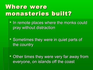 WWhheerree wweerree 
mmoonnaasstteerriieess bbuuiilltt?? 
 IInn rreemmoottee ppllaacceess wwhheerree tthhee mmoonnkkss ccoouulldd 
pprraayy wwiitthhoouutt ddiissttrraaccttiioonn 
 SSoommeettiimmeess tthheeyy wweerree iinn qquuiieett ppaarrttss ooff 
tthhee ccoouunnttrryy 
 OOtthheerr ttiimmeess tthheeyy wweerree vveerryy ffaarr aawwaayy ffrroomm 
eevveerryyoonnee,, oonn iissllaannddss ooffff tthhee ccooaasstt 
 