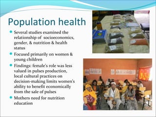 Population health
Several studies examined the
relationship of socioeconomics,
gender, & nutrition & health
status
Focused primarily on women &
young children
Findings: female’s role was less
valued in pulses production,
local cultural practices on
decision-making limits women’s
ability to benefit economically
from the sale of pulses
Mothers need for nutrition
education
 