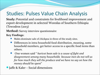 Studies: Pulses Value Chain Analysis
Study: Potential and constraints for livelihood improvement and
export development in selected Woredas of Southern Ethiopia
(Tewodros (2013)
Method: Survey interview questionnaire
Key Findings:
 Males dominate sale of chickpea in three of the study sites.
 Differences in intra household food distribution, meaning, some
household members, get better access to a specific food items than
others.
 One women said “ haricot bean sale is a cause of fight and
disagreement among many households because men do not tell us
for how much they sell the produce and we have no say on how the
money should be spent”
Jaffe & Kaler – Social dimensions
 