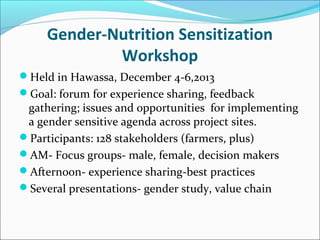 Gender-Nutrition Sensitization
Workshop
Held in Hawassa, December 4-6,2013
Goal: forum for experience sharing, feedback
gathering; issues and opportunities for implementing
a gender sensitive agenda across project sites.
Participants: 128 stakeholders (farmers, plus)
AM- Focus groups- male, female, decision makers
Afternoon- experience sharing-best practices
Several presentations- gender study, value chain
 