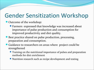 Gender Sensitization Workshop
Outcome of the workshop:
Farmers expressed that knowledge was increased about
importance of pulse production and consumption for
improved productivity and diet quality.
Best practice shared on pulse production, processing,
preparation and consumption.
Guidance to researchers on areas where project could be
strengthened
Training on the nutritional importance of pulses and preparation
methods for diet enrichment
Nutrition research such as recipe development and testing
 