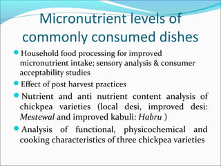 Micronutrient levels of
commonly consumed dishes
Household food processing for improved
micronutrient intake; sensory analysis & consumer
acceptability studies
Effect of post harvest practices
Nutrient and anti nutrient content analysis of
chickpea varieties (local desi, improved desi:
Mestewal and improved kabuli: Habru )
Analysis of functional, physicochemical and
cooking characteristics of three chickpea varieties
 