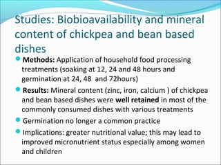 Studies: Biobioavailability and mineral
content of chickpea and bean based
dishes
Methods: Application of household food processing
treatments (soaking at 12, 24 and 48 hours and
germination at 24, 48 and 72hours)
Results: Mineral content (zinc, iron, calcium ) of chickpea
and bean based dishes were well retained in most of the
commonly consumed dishes with various treatments
Germination no longer a common practice
Implications: greater nutritional value; this may lead to
improved micronutrient status especially among women
and children
 