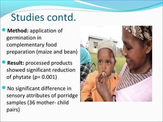 Studies contd.
Method: application of
germination in
complementary food
preparation (maize and bean)
Result: processed products
showed significant reduction
of phytate (p= 0.001)
No significant difference in
sensory attributes of porridge
samples (36 mother- child
pairs)
 