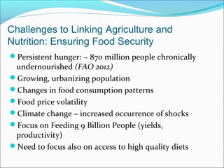 Challenges to Linking Agriculture and
Nutrition: Ensuring Food Security
Persistent hunger: ~ 870 million people chronically
undernourished (FAO 2012)
Growing, urbanizing population
Changes in food consumption patterns
Food price volatility
Climate change – increased occurrence of shocks
Focus on Feeding 9 Billion People (yields,
productivity)
Need to focus also on access to high quality diets
 