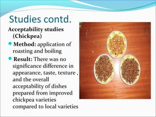 Studies contd.
Acceptability studies
(Chickpea)
Method: application of
roasting and boiling
Result: There was no
significance difference in
appearance, taste, texture ,
and the overall
acceptability of dishes
prepared from improved
chickpea varieties
compared to local varieties
 