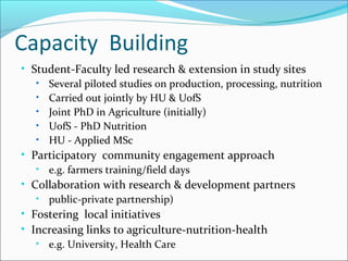 Capacity Building
• Student-Faculty led research & extension in study sites
• Several piloted studies on production, processing, nutrition
• Carried out jointly by HU & UofS
• Joint PhD in Agriculture (initially)
• UofS - PhD Nutrition
• HU - Applied MSc
• Participatory community engagement approach
• e.g. farmers training/field days
• Collaboration with research & development partners
• public-private partnership)
• Fostering local initiatives
• Increasing links to agriculture-nutrition-health
• e.g. University, Health Care
 
