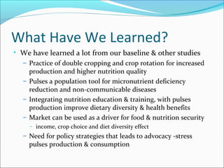 What Have We Learned?
• We have learned a lot from our baseline & other studies
– Practice of double cropping and crop rotation for increased
production and higher nutrition quality
– Pulses a population tool for micronutrient deficiency
reduction and non-communicable diseases
– Integrating nutrition education & training, with pulses
production improve dietary diversity & health benefits
– Market can be used as a driver for food & nutrition security
– income, crop choice and diet diversity effect
– Need for policy strategies that leads to advocacy -stress
pulses production & consumption
 