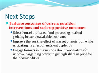 Next Steps
Evaluate outcomes of current nutrition
interventions and scale up positive outcomes
Select household-based food processing method
yielding better bioavailable nutrients
Improve the positive effect of market on nutrition while
mitigating its effect on nutrient depletion
Engage farmers in discussions about cooperatives for
improve bargaining power to get high share in price for
their commodities
 