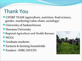 Thank You
CIFSRF TEAM (agriculture, nutrition, food science,
gender, marketing/value chain, sociology)
University of Saskatchewan
Hawassa University
Regional Agriculture and Health Bureaus
NGOs
Graduate students
Farmers & farming households
Funders –IDRC/DFATD
 