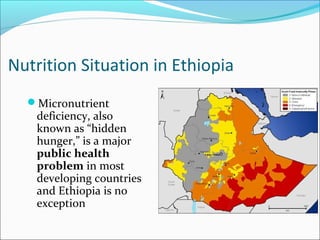 Nutrition Situation in Ethiopia
Micronutrient
deficiency, also
known as “hidden
hunger,” is a major
public health
problem in most
developing countries
and Ethiopia is no
exception
 