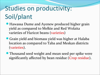 Hawassa Dume and Ayenew produced higher grain
yield as compared to Melkie and Red Wolaita
varieties of Haricot beans (varieties)
Grain yield and biomass yield was higher at Halaba
location as compared to Taba and Meskan districts
(varieties).
Thousand seed weight and mean seed per spike were
significantly affected by bean residue (Crop residue).
Studies on productivity:
Soil/plant
 