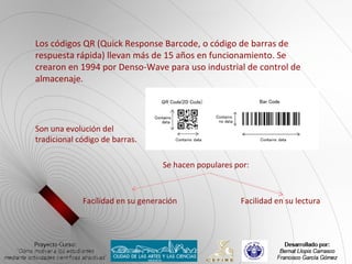 Los códigos QR (Quick Response Barcode, o código de barras de
respuesta rápida) llevan más de 15 años en funcionamiento. Se
crearon en 1994 por Denso-Wave para uso industrial de control de
almacenaje.




Son una evolución del
tradicional código de barras.

                                   Se hacen populares por:



             Facilidad en su generación                Facilidad en su lectura
 
