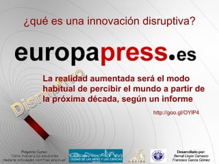 ¿qué es una innovación disruptiva?




   La realidad aumentada será el modo
   habitual de percibir el mundo a partir de
   la próxima década, según un informe
                              http://goo.gl/OYlP4
 