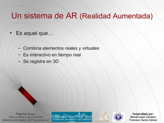 Un sistema de AR (Realidad Aumentada)

• Es aquel que…

  – Combina elementos reales y virtuales
  – Es interactivo en tiempo real
  – Se registra en 3D
 