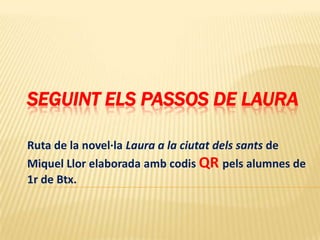 SEGUINT ELS PASSOS DE LAURA

Ruta de la novel·la Laura a la ciutat dels sants de
Miquel Llor elaborada amb codis QR pels alumnes de
1r de Btx.
 