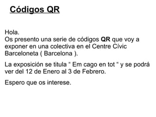 Códigos QR Hola. Os presento una serie de códigos  QR  que voy a exponer en una colectiva en el Centre Cívic  Barceloneta ( Barcelona ). La exposición se titula “ Em cago en tot “ y se podrá  ver del 12 de Enero al 3 de Febrero. Espero que os interese. 