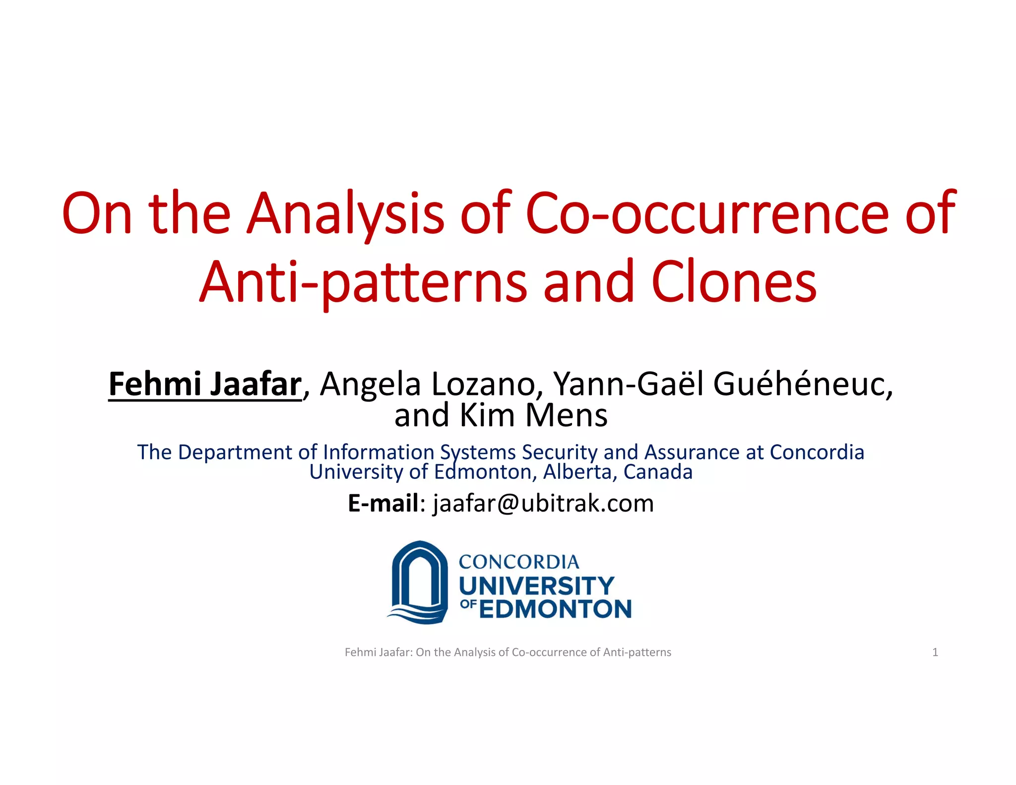 On the Analysis of Co-occurrence of
Anti-patterns and Clones
Fehmi Jaafar, Angela Lozano, Yann-Gaël Guéhéneuc,
and Kim Mens
The Department of Information Systems Security and Assurance at Concordia
University of Edmonton, Alberta, Canada
E-mail: jaafar@ubitrak.com
Fehmi Jaafar: On the Analysis of Co-occurrence of Anti-patterns 1
 