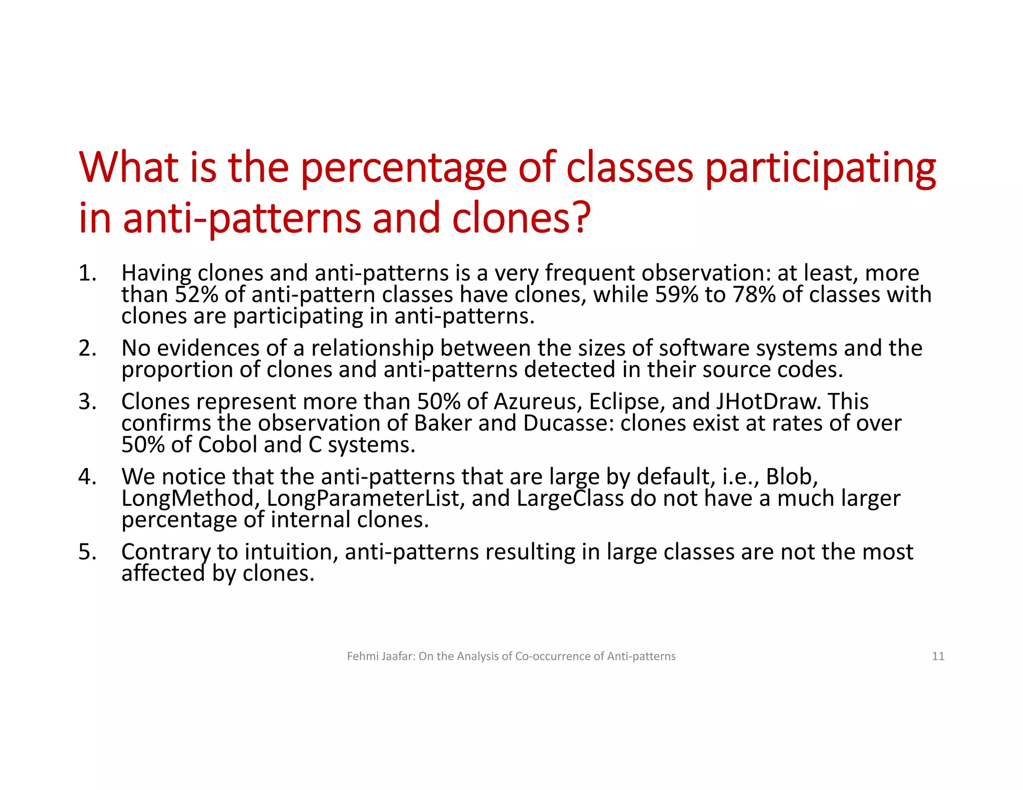 1. Having clones and anti-patterns is a very frequent observation: at least, more
than 52% of anti-pattern classes have clones, while 59% to 78% of classes with
clones are participating in anti-patterns.
2. No evidences of a relationship between the sizes of software systems and the
proportion of clones and anti-patterns detected in their source codes.
3. Clones represent more than 50% of Azureus, Eclipse, and JHotDraw. This
confirms the observation of Baker and Ducasse: clones exist at rates of over
50% of Cobol and C systems.
4. We notice that the anti-patterns that are large by default, i.e., Blob,
LongMethod, LongParameterList, and LargeClass do not have a much larger
percentage of internal clones.
5. Contrary to intuition, anti-patterns resulting in large classes are not the most
affected by clones.
Fehmi Jaafar: On the Analysis of Co-occurrence of Anti-patterns 11
What is the percentage of classes participating
in anti-patterns and clones?
 