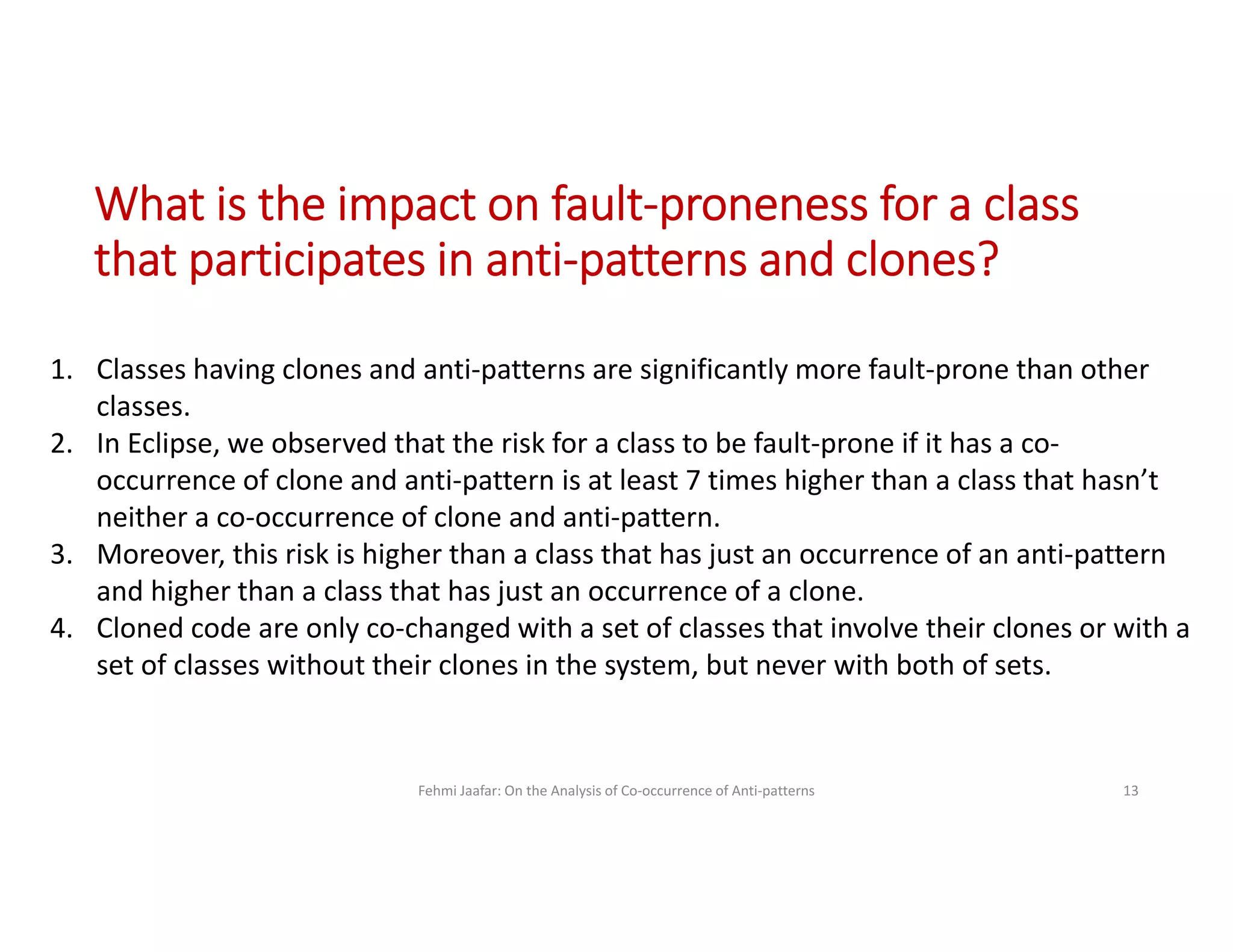 Fehmi Jaafar: On the Analysis of Co-occurrence of Anti-patterns 13
1. Classes having clones and anti-patterns are significantly more fault-prone than other
classes.
2. In Eclipse, we observed that the risk for a class to be fault-prone if it has a co-
occurrence of clone and anti-pattern is at least 7 times higher than a class that hasn’t
neither a co-occurrence of clone and anti-pattern.
3. Moreover, this risk is higher than a class that has just an occurrence of an anti-pattern
and higher than a class that has just an occurrence of a clone.
4. Cloned code are only co-changed with a set of classes that involve their clones or with a
set of classes without their clones in the system, but never with both of sets.
What is the impact on fault-proneness for a class
that participates in anti-patterns and clones?
 