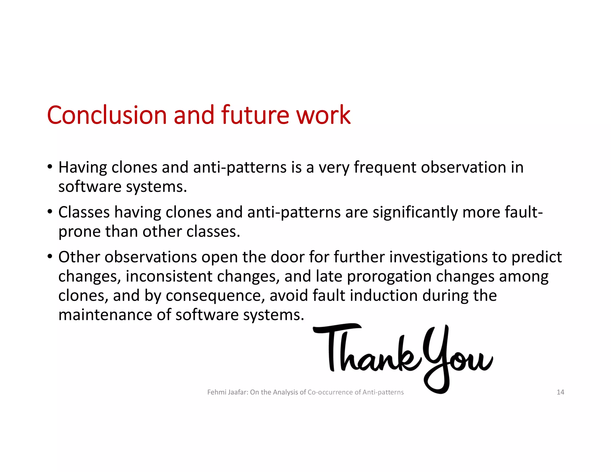 Conclusion and future work
Fehmi Jaafar: On the Analysis of Co-occurrence of Anti-patterns 14
• Having clones and anti-patterns is a very frequent observation in
software systems.
• Classes having clones and anti-patterns are significantly more fault-
prone than other classes.
• Other observations open the door for further investigations to predict
changes, inconsistent changes, and late prorogation changes among
clones, and by consequence, avoid fault induction during the
maintenance of software systems.
 