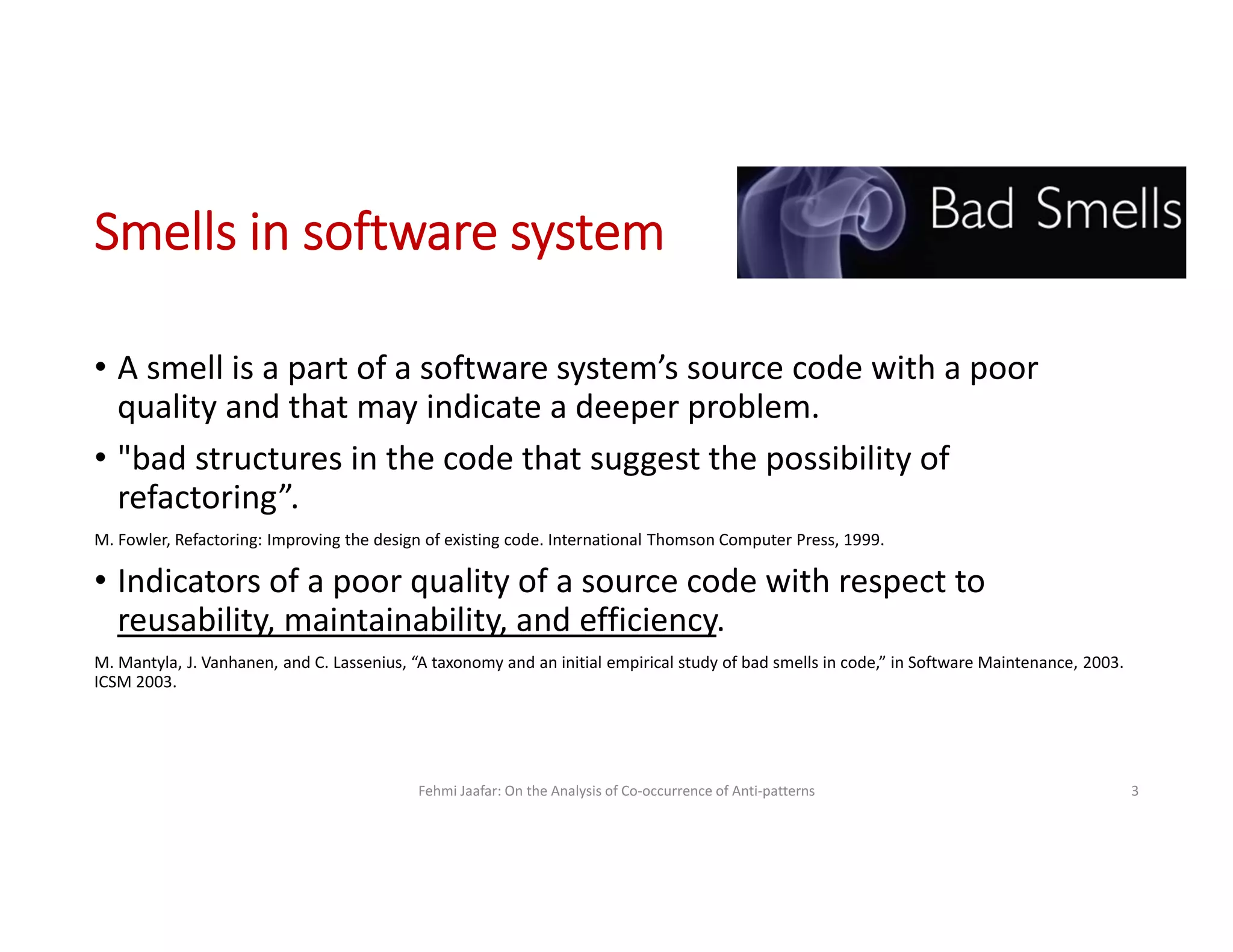 Smells in software system
• A smell is a part of a software system’s source code with a poor
quality and that may indicate a deeper problem.
• "bad structures in the code that suggest the possibility of
refactoring”.
M. Fowler, Refactoring: Improving the design of existing code. International Thomson Computer Press, 1999.
• Indicators of a poor quality of a source code with respect to
reusability, maintainability, and efficiency.
M. Mantyla, J. Vanhanen, and C. Lassenius, “A taxonomy and an initial empirical study of bad smells in code,” in Software Maintenance, 2003.
ICSM 2003.
Fehmi Jaafar: On the Analysis of Co-occurrence of Anti-patterns 3
 