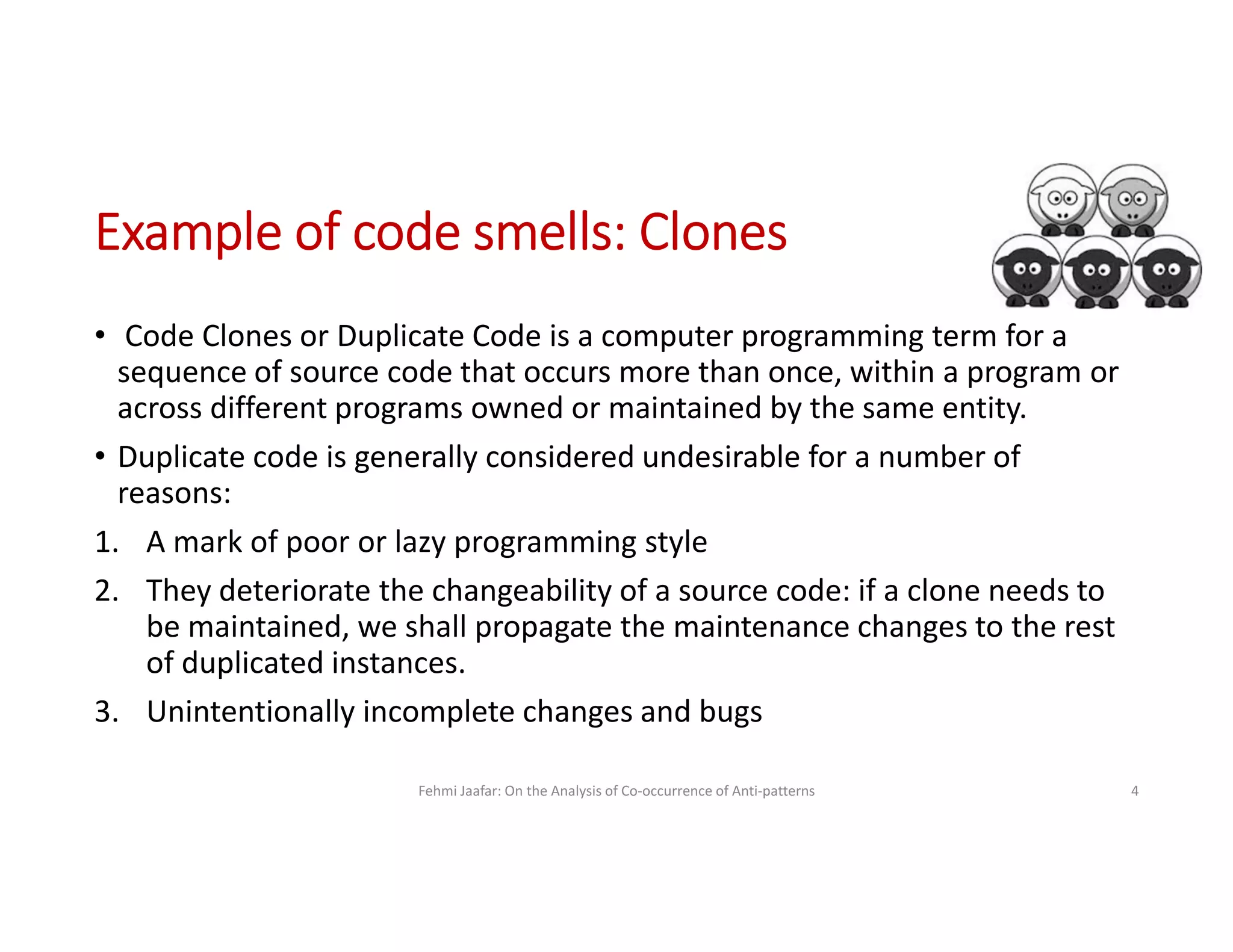 Example of code smells: Clones
• Code Clones or Duplicate Code is a computer programming term for a
sequence of source code that occurs more than once, within a program or
across different programs owned or maintained by the same entity.
• Duplicate code is generally considered undesirable for a number of
reasons:
1. A mark of poor or lazy programming style
2. They deteriorate the changeability of a source code: if a clone needs to
be maintained, we shall propagate the maintenance changes to the rest
of duplicated instances.
3. Unintentionally incomplete changes and bugs
Fehmi Jaafar: On the Analysis of Co-occurrence of Anti-patterns 4
 