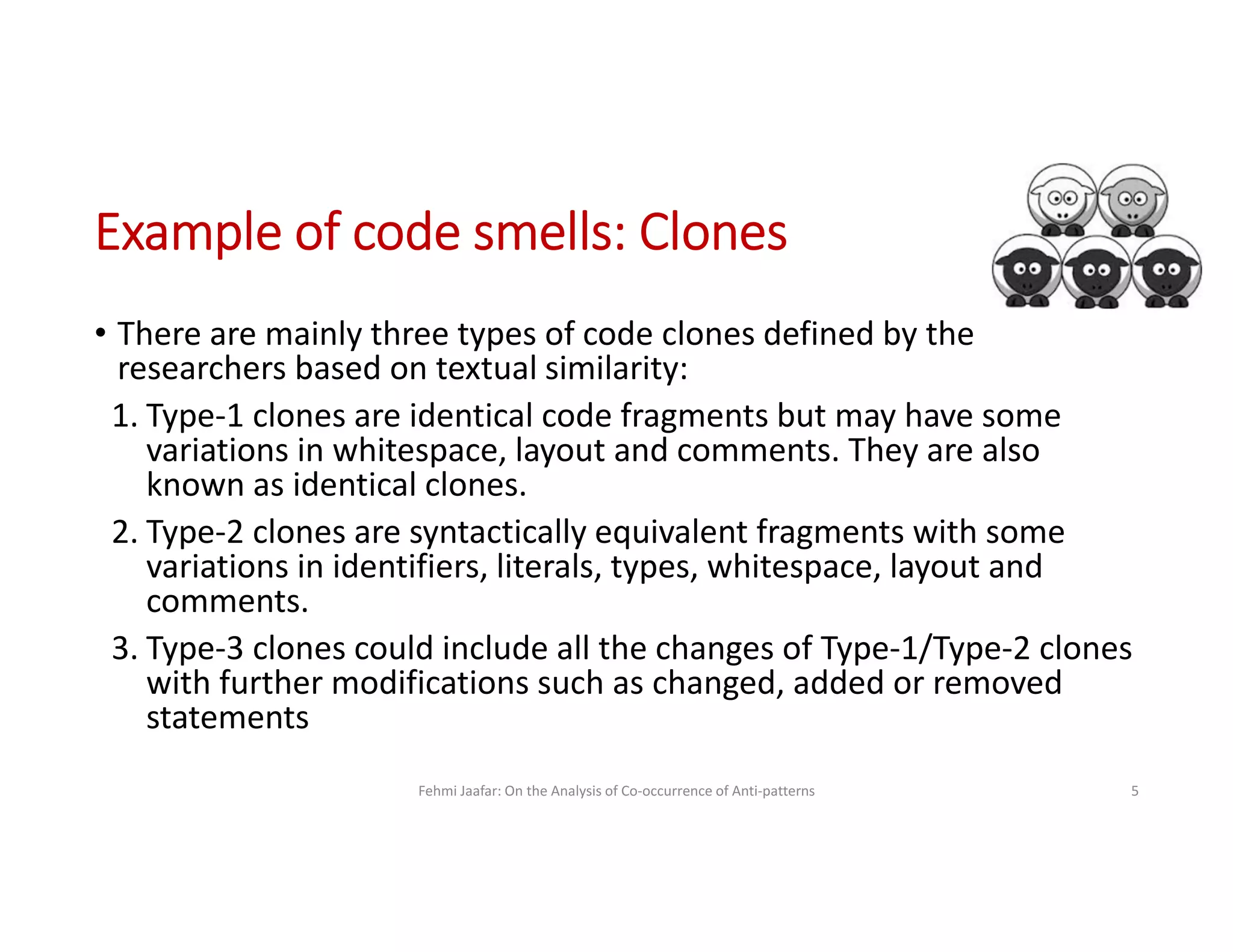 • There are mainly three types of code clones defined by the
researchers based on textual similarity:
1. Type-1 clones are identical code fragments but may have some
variations in whitespace, layout and comments. They are also
known as identical clones.
2. Type-2 clones are syntactically equivalent fragments with some
variations in identifiers, literals, types, whitespace, layout and
comments.
3. Type-3 clones could include all the changes of Type-1/Type-2 clones
with further modifications such as changed, added or removed
statements
Fehmi Jaafar: On the Analysis of Co-occurrence of Anti-patterns 5
Example of code smells: Clones
 