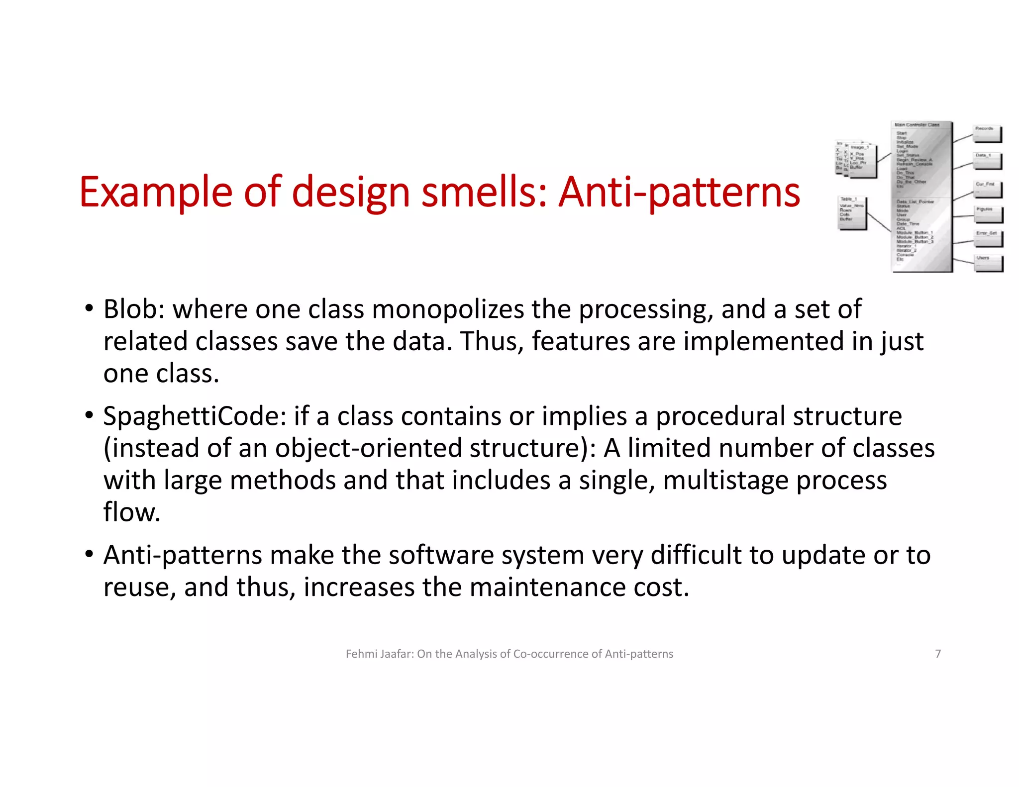 • Blob: where one class monopolizes the processing, and a set of
related classes save the data. Thus, features are implemented in just
one class.
• SpaghettiCode: if a class contains or implies a procedural structure
(instead of an object-oriented structure): A limited number of classes
with large methods and that includes a single, multistage process
flow.
• Anti-patterns make the software system very difficult to update or to
reuse, and thus, increases the maintenance cost.
Fehmi Jaafar: On the Analysis of Co-occurrence of Anti-patterns 7
Example of design smells: Anti-patterns
 