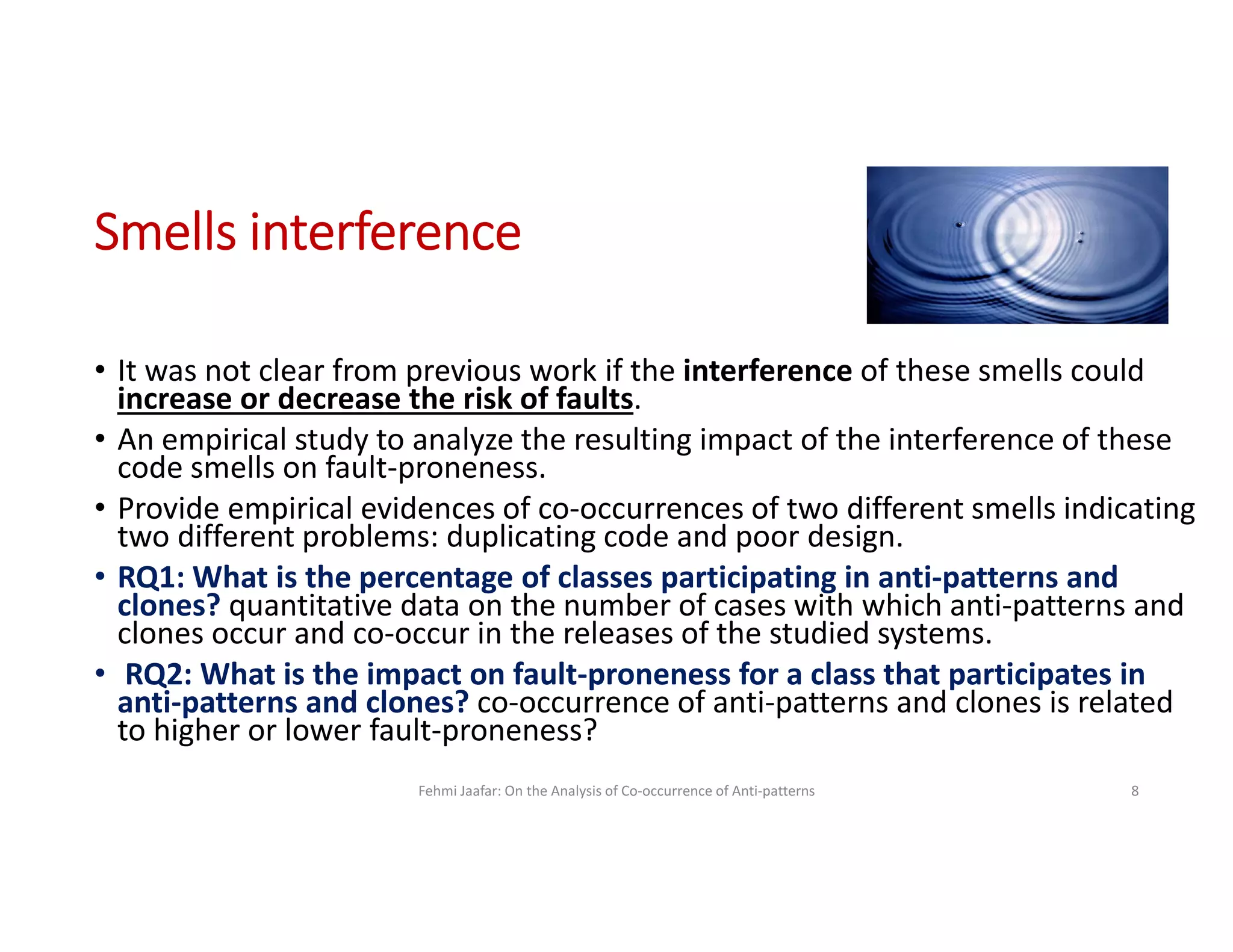 Smells interference
• It was not clear from previous work if the interference of these smells could
increase or decrease the risk of faults.
• An empirical study to analyze the resulting impact of the interference of these
code smells on fault-proneness.
• Provide empirical evidences of co-occurrences of two different smells indicating
two different problems: duplicating code and poor design.
• RQ1: What is the percentage of classes participating in anti-patterns and
clones? quantitative data on the number of cases with which anti-patterns and
clones occur and co-occur in the releases of the studied systems.
• RQ2: What is the impact on fault-proneness for a class that participates in
anti-patterns and clones? co-occurrence of anti-patterns and clones is related
to higher or lower fault-proneness?
Fehmi Jaafar: On the Analysis of Co-occurrence of Anti-patterns 8
 