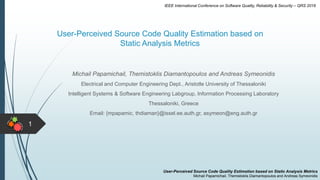 User-Perceived Source Code Quality Estimation based on
Static Analysis Metrics
1
Michail Papamichail, Themistoklis Diamantopoulos and Andreas Symeonidis
Electrical and Computer Engineering Dept., Aristotle University of Thessaloniki
Intelligent Systems & Software Engineering Labgroup, Information Processing Laboratory
Thessaloniki, Greece
Email: {mpapamic, thdiaman}@issel.ee.auth.gr, asymeon@eng.auth.gr
User-Perceived Source Code Quality Estimation based on Static Analysis Metrics
Michail Papamichail, Themistoklis Diamantopoulos and Andreas Symeonidis
IEEE International Conference on Software Quality, Reliability & Security – QRS 2016
 