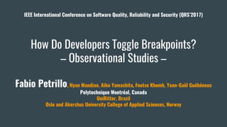 How Do Developers Toggle Breakpoints?
– Observational Studies –
Fabio Petrillo, Hyan Mandian, Aiko Yamashita, Foutse Khomh, Yann-Gaël Guéhéneuc
Polytechnique Montréal, Canada
UniRitter, Brazil
Oslo and Akershus University College of Applied Sciences, Norway
IEEE International Conference on Software Quality, Reliability and Security (QRS’2017)
 