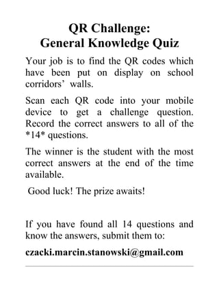 QR Challenge: 
General Knowledge Quiz 
Your job is to find the QR codes which 
have been put on display on school 
corridors’ walls. 
Scan each QR code into your mobile 
device to get a challenge question. 
Record the correct answers to all of the 
*14* questions. 
The winner is the student with the most 
correct answers at the end of the time 
available. 
Good luck! The prize awaits! 
If you have found all 14 questions and 
know the answers, submit them to: 
czacki.marcin.stanowski@gmail.com 
 