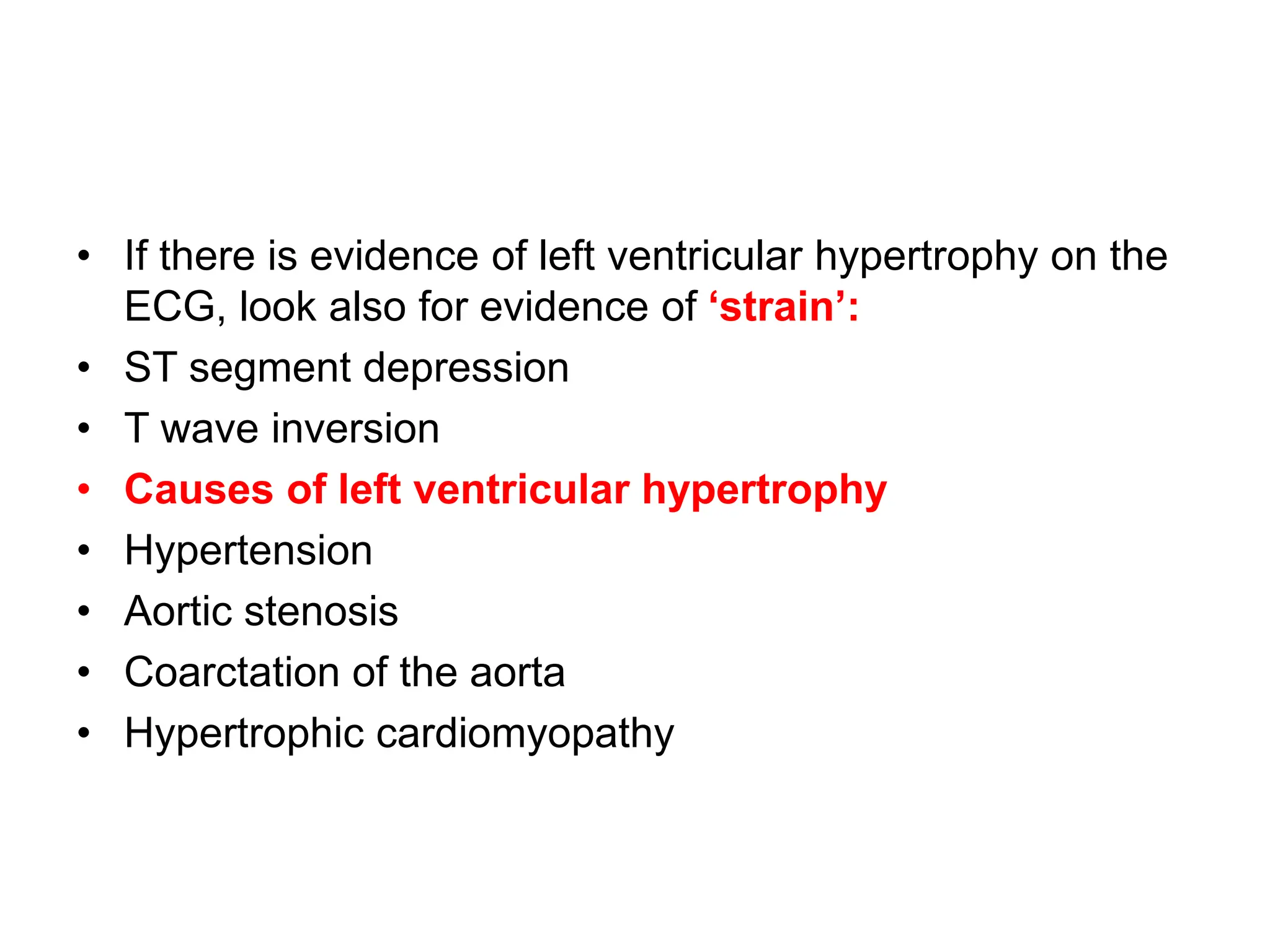 • If there is evidence of left ventricular hypertrophy on the
ECG, look also for evidence of ‘strain’:
• ST segment depression
• T wave inversion
• Causes of left ventricular hypertrophy
• Hypertension
• Aortic stenosis
• Coarctation of the aorta
• Hypertrophic cardiomyopathy
 