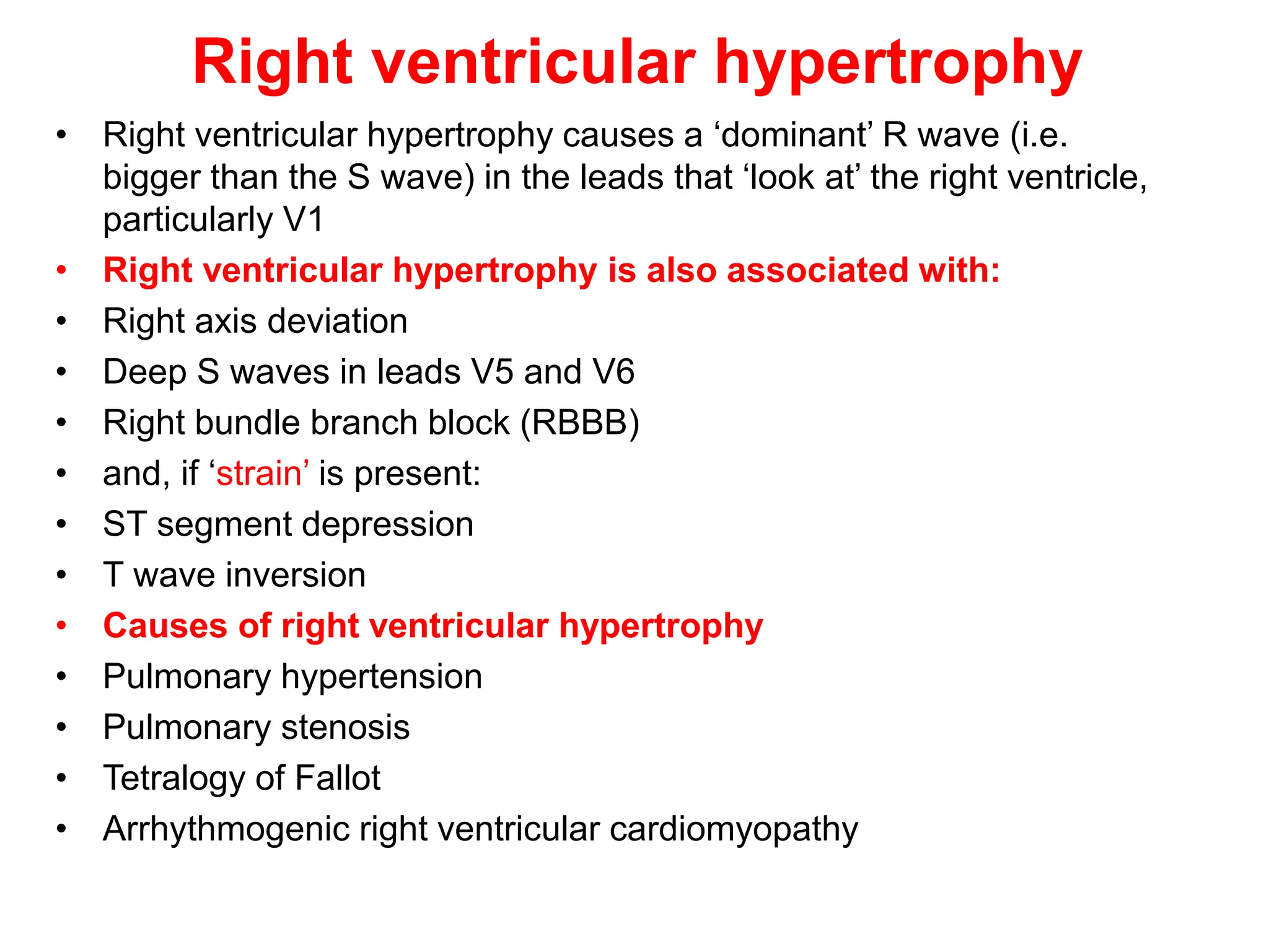 Right ventricular hypertrophy
• Right ventricular hypertrophy causes a ‘dominant’ R wave (i.e.
bigger than the S wave) in the leads that ‘look at’ the right ventricle,
particularly V1
• Right ventricular hypertrophy is also associated with:
• Right axis deviation
• Deep S waves in leads V5 and V6
• Right bundle branch block (RBBB)
• and, if ‘strain’ is present:
• ST segment depression
• T wave inversion
• Causes of right ventricular hypertrophy
• Pulmonary hypertension
• Pulmonary stenosis
• Tetralogy of Fallot
• Arrhythmogenic right ventricular cardiomyopathy
 