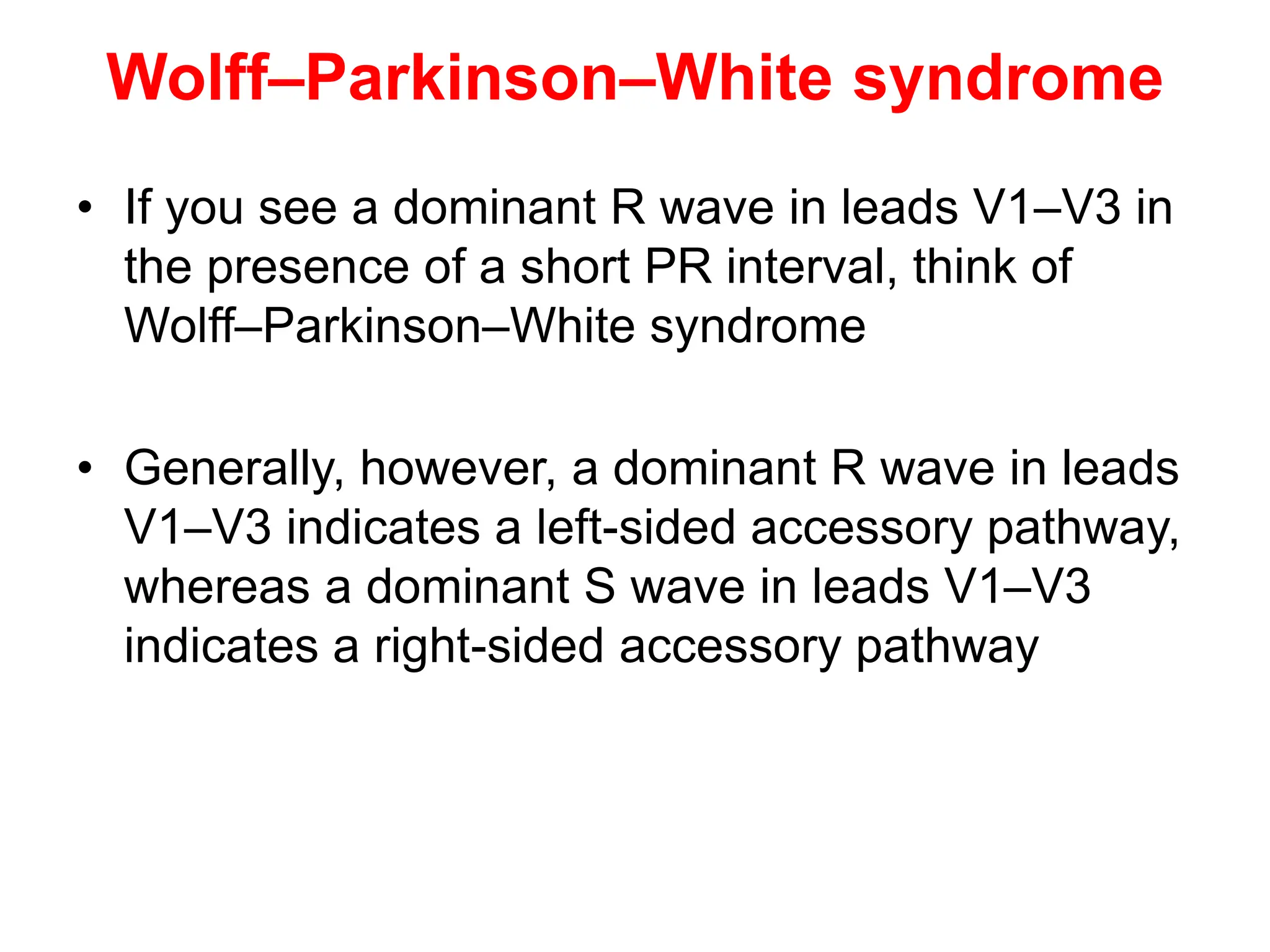 Wolff–Parkinson–White syndrome
• If you see a dominant R wave in leads V1–V3 in
the presence of a short PR interval, think of
Wolff–Parkinson–White syndrome
• Generally, however, a dominant R wave in leads
V1–V3 indicates a left-sided accessory pathway,
whereas a dominant S wave in leads V1–V3
indicates a right-sided accessory pathway
 