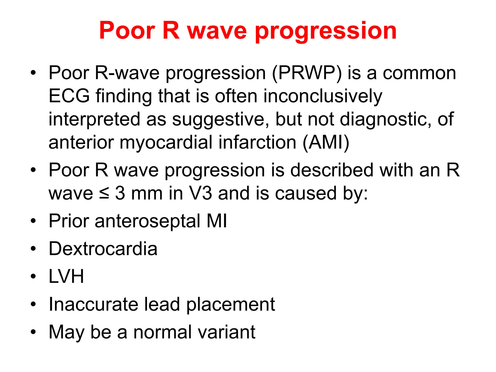 Poor R wave progression
• Poor R-wave progression (PRWP) is a common
ECG finding that is often inconclusively
interpreted as suggestive, but not diagnostic, of
anterior myocardial infarction (AMI)
• Poor R wave progression is described with an R
wave ≤ 3 mm in V3 and is caused by:
• Prior anteroseptal MI
• Dextrocardia
• LVH
• Inaccurate lead placement
• May be a normal variant
 