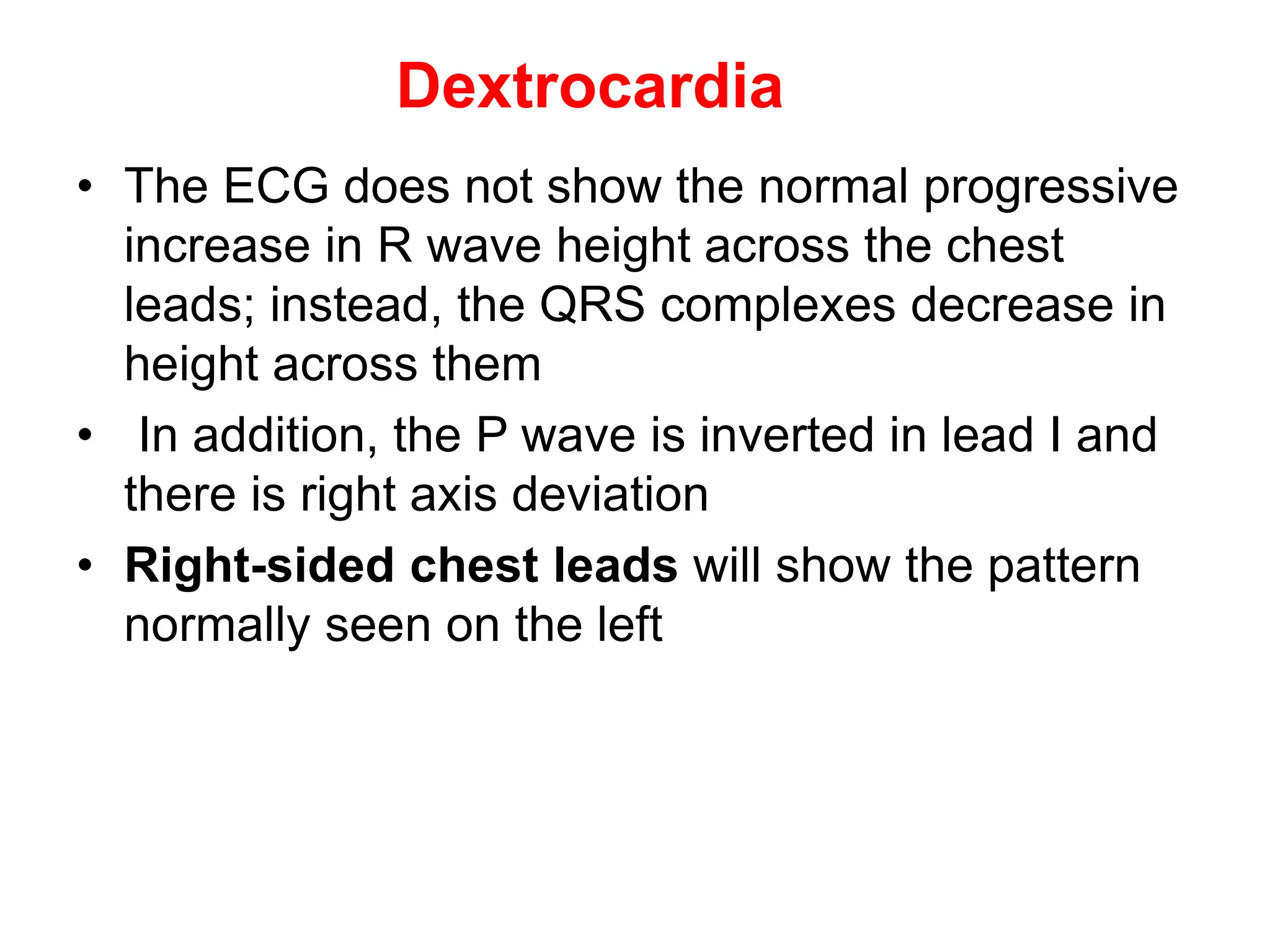 Dextrocardia
• The ECG does not show the normal progressive
increase in R wave height across the chest
leads; instead, the QRS complexes decrease in
height across them
• In addition, the P wave is inverted in lead I and
there is right axis deviation
• Right-sided chest leads will show the pattern
normally seen on the left
 