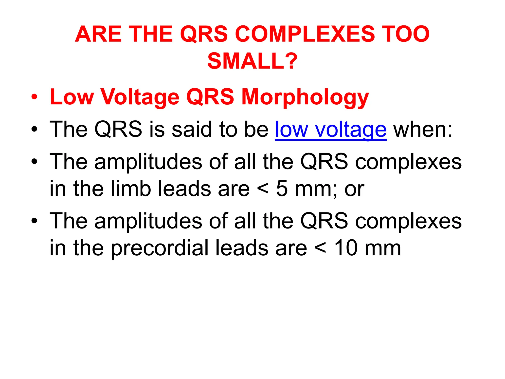 ARE THE QRS COMPLEXES TOO
SMALL?
• Low Voltage QRS Morphology
• The QRS is said to be low voltage when:
• The amplitudes of all the QRS complexes
in the limb leads are < 5 mm; or
• The amplitudes of all the QRS complexes
in the precordial leads are < 10 mm
 