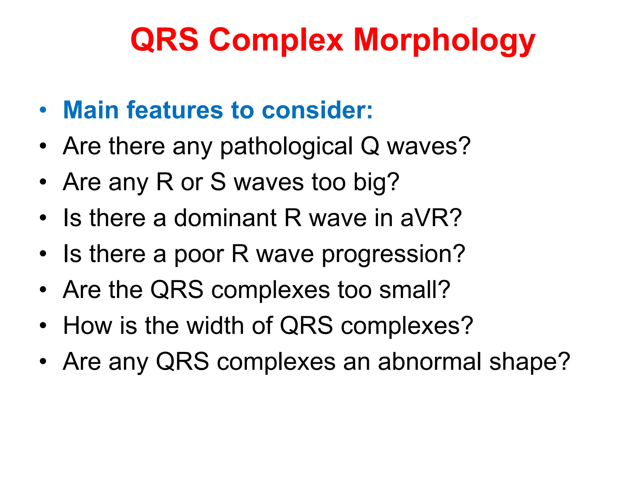QRS Complex Morphology
• Main features to consider:
• Are there any pathological Q waves?
• Are any R or S waves too big?
• Is there a dominant R wave in aVR?
• Is there a poor R wave progression?
• Are the QRS complexes too small?
• How is the width of QRS complexes?
• Are any QRS complexes an abnormal shape?
 