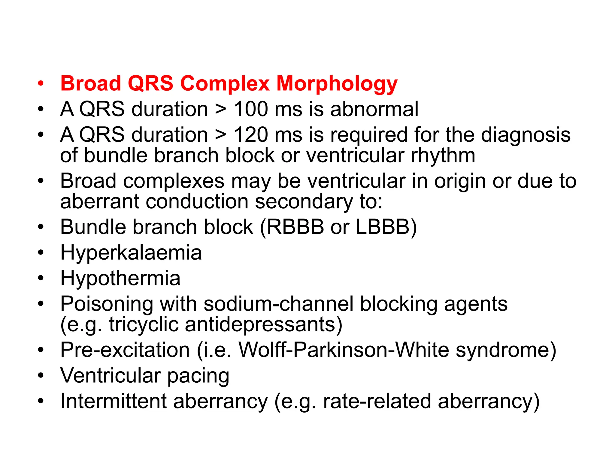 • Broad QRS Complex Morphology
• A QRS duration > 100 ms is abnormal
• A QRS duration > 120 ms is required for the diagnosis
of bundle branch block or ventricular rhythm
• Broad complexes may be ventricular in origin or due to
aberrant conduction secondary to:
• Bundle branch block (RBBB or LBBB)
• Hyperkalaemia
• Hypothermia
• Poisoning with sodium-channel blocking agents
(e.g. tricyclic antidepressants)
• Pre-excitation (i.e. Wolff-Parkinson-White syndrome)
• Ventricular pacing
• Intermittent aberrancy (e.g. rate-related aberrancy)
 