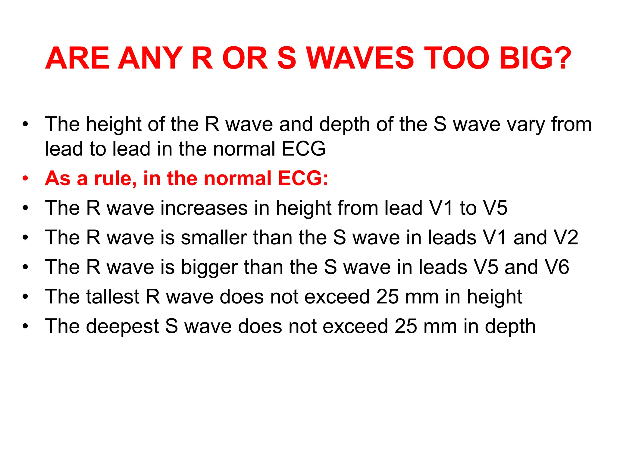 ARE ANY R OR S WAVES TOO BIG?
• The height of the R wave and depth of the S wave vary from
lead to lead in the normal ECG
• As a rule, in the normal ECG:
• The R wave increases in height from lead V1 to V5
• The R wave is smaller than the S wave in leads V1 and V2
• The R wave is bigger than the S wave in leads V5 and V6
• The tallest R wave does not exceed 25 mm in height
• The deepest S wave does not exceed 25 mm in depth
 