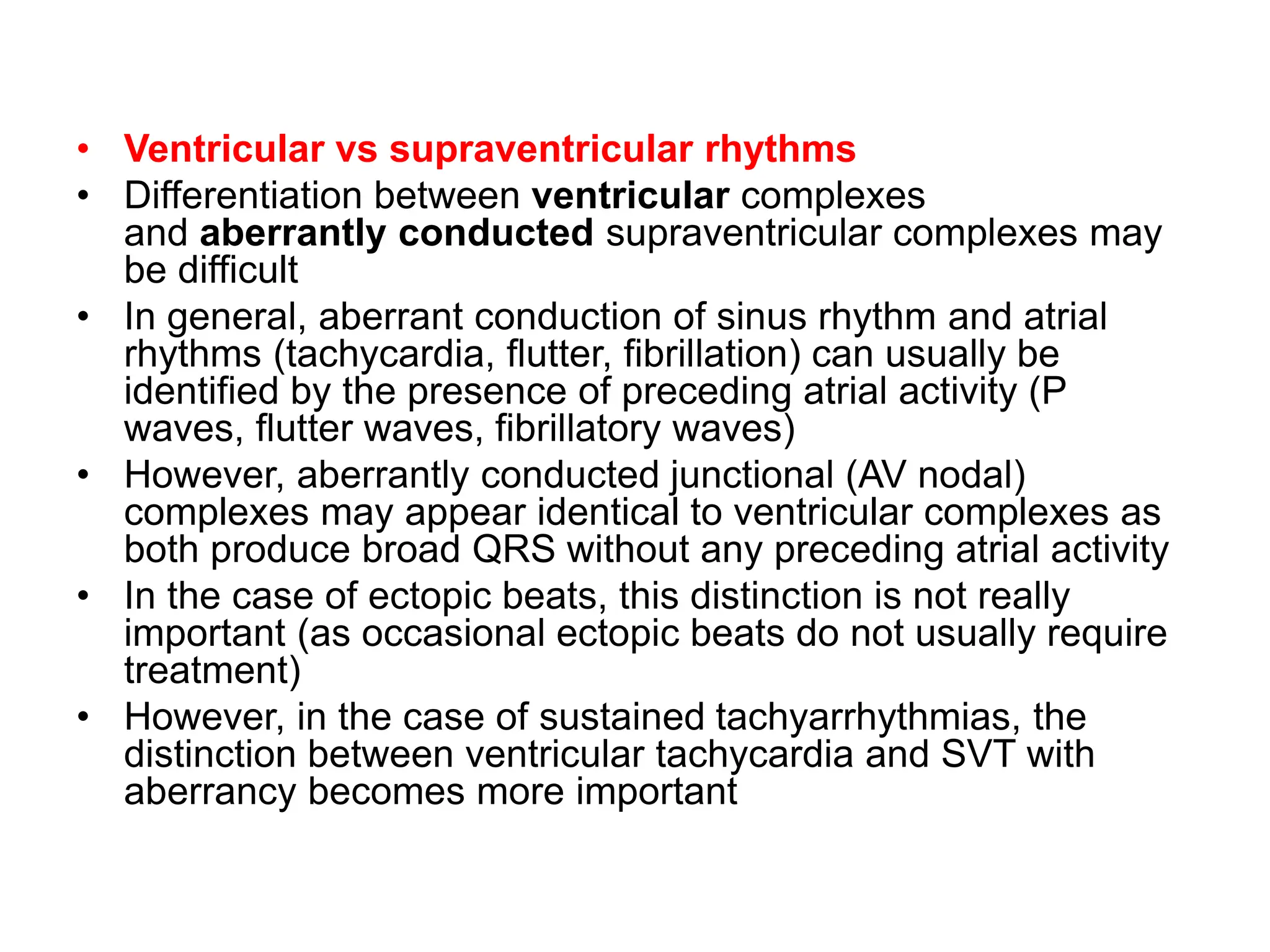 • Ventricular vs supraventricular rhythms
• Differentiation between ventricular complexes
and aberrantly conducted supraventricular complexes may
be difficult
• In general, aberrant conduction of sinus rhythm and atrial
rhythms (tachycardia, flutter, fibrillation) can usually be
identified by the presence of preceding atrial activity (P
waves, flutter waves, fibrillatory waves)
• However, aberrantly conducted junctional (AV nodal)
complexes may appear identical to ventricular complexes as
both produce broad QRS without any preceding atrial activity
• In the case of ectopic beats, this distinction is not really
important (as occasional ectopic beats do not usually require
treatment)
• However, in the case of sustained tachyarrhythmias, the
distinction between ventricular tachycardia and SVT with
aberrancy becomes more important
 