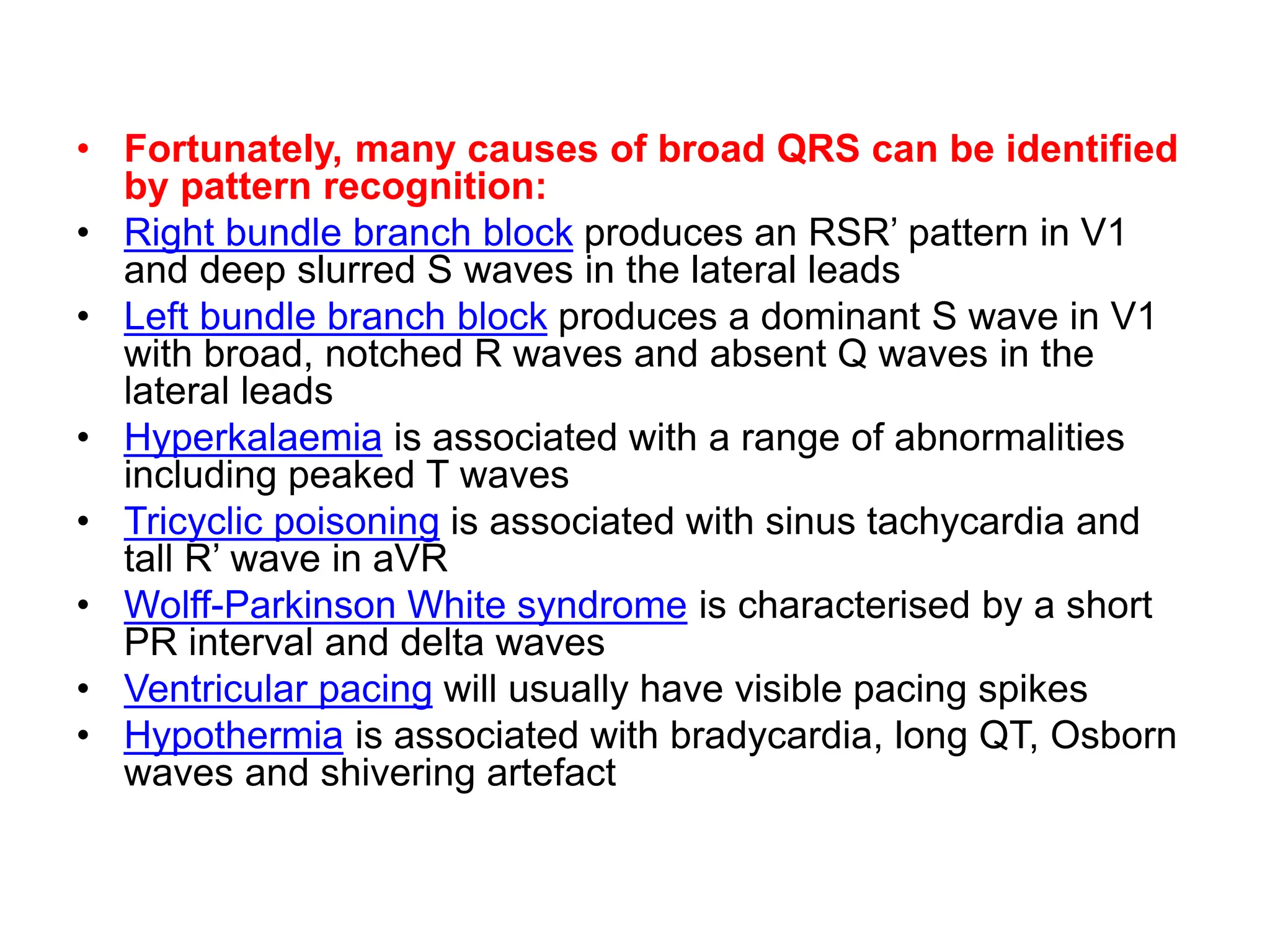 • Fortunately, many causes of broad QRS can be identified
by pattern recognition:
• Right bundle branch block produces an RSR’ pattern in V1
and deep slurred S waves in the lateral leads
• Left bundle branch block produces a dominant S wave in V1
with broad, notched R waves and absent Q waves in the
lateral leads
• Hyperkalaemia is associated with a range of abnormalities
including peaked T waves
• Tricyclic poisoning is associated with sinus tachycardia and
tall R’ wave in aVR
• Wolff-Parkinson White syndrome is characterised by a short
PR interval and delta waves
• Ventricular pacing will usually have visible pacing spikes
• Hypothermia is associated with bradycardia, long QT, Osborn
waves and shivering artefact
 