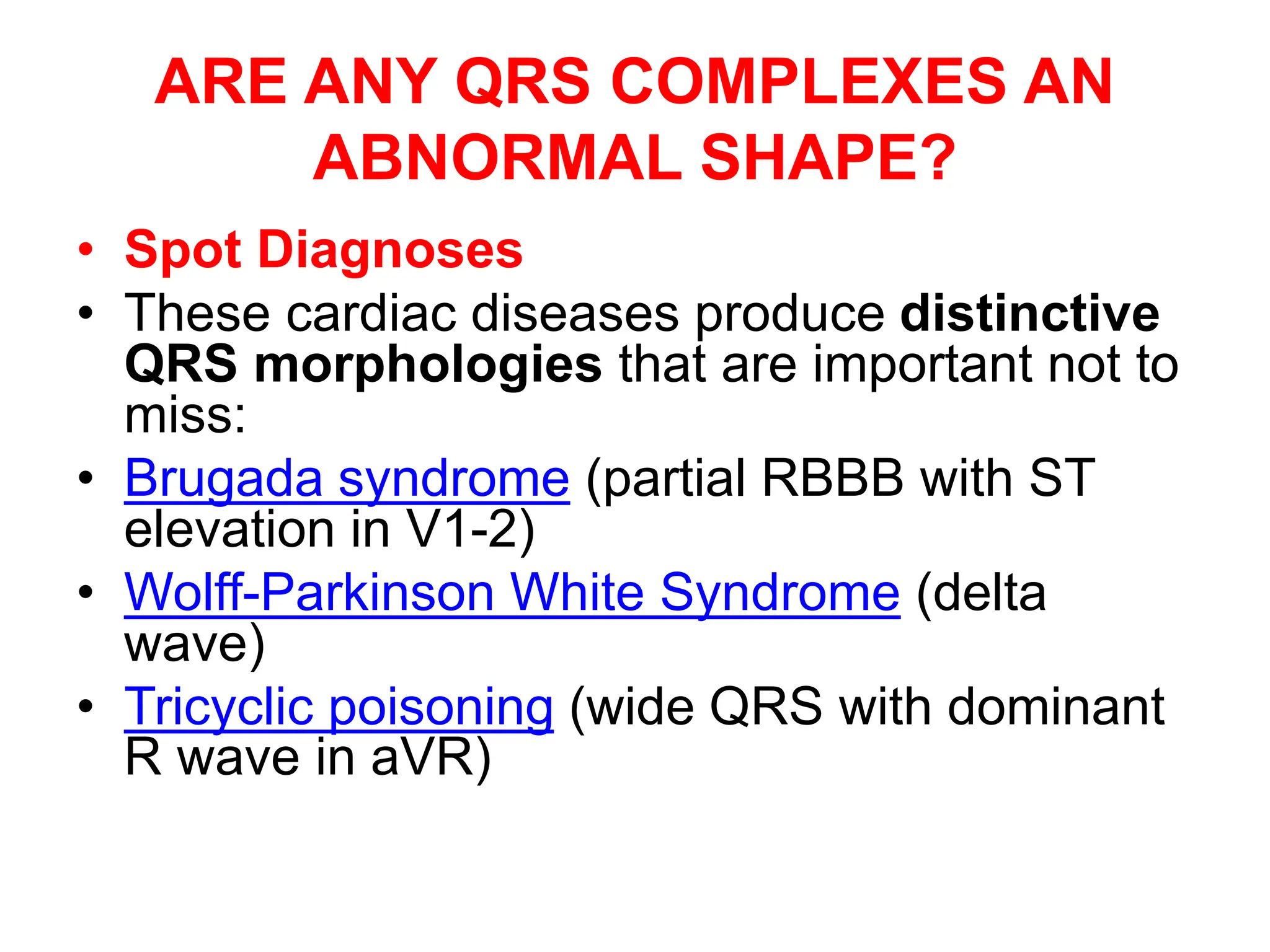 ARE ANY QRS COMPLEXES AN
ABNORMAL SHAPE?
• Spot Diagnoses
• These cardiac diseases produce distinctive
QRS morphologies that are important not to
miss:
• Brugada syndrome (partial RBBB with ST
elevation in V1-2)
• Wolff-Parkinson White Syndrome (delta
wave)
• Tricyclic poisoning (wide QRS with dominant
R wave in aVR)
 