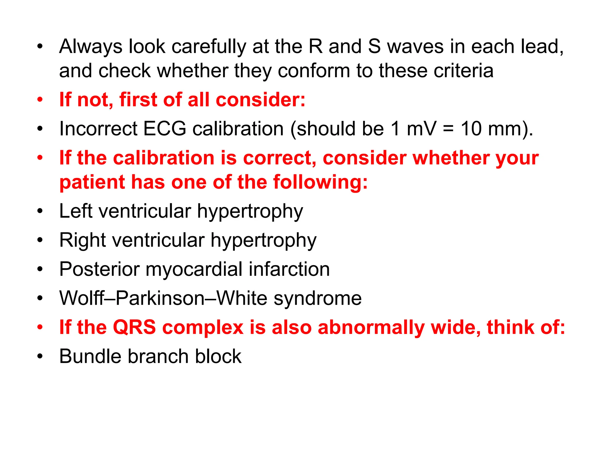 • Always look carefully at the R and S waves in each lead,
and check whether they conform to these criteria
• If not, first of all consider:
• Incorrect ECG calibration (should be 1 mV = 10 mm).
• If the calibration is correct, consider whether your
patient has one of the following:
• Left ventricular hypertrophy
• Right ventricular hypertrophy
• Posterior myocardial infarction
• Wolff–Parkinson–White syndrome
• If the QRS complex is also abnormally wide, think of:
• Bundle branch block
 