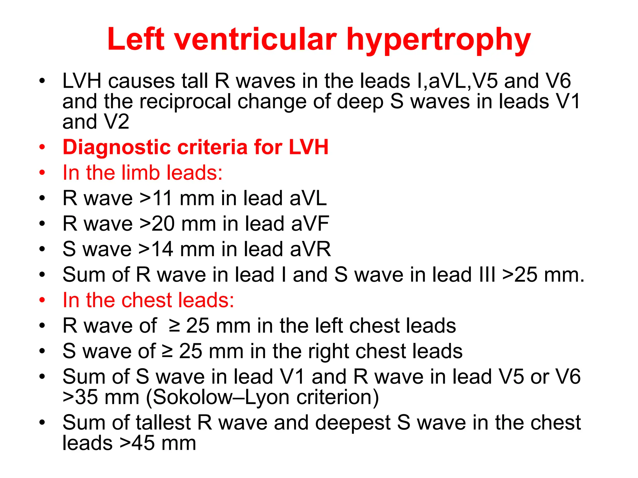Left ventricular hypertrophy
• LVH causes tall R waves in the leads I,aVL,V5 and V6
and the reciprocal change of deep S waves in leads V1
and V2
• Diagnostic criteria for LVH
• In the limb leads:
• R wave >11 mm in lead aVL
• R wave >20 mm in lead aVF
• S wave >14 mm in lead aVR
• Sum of R wave in lead I and S wave in lead III >25 mm.
• In the chest leads:
• R wave of ≥ 25 mm in the left chest leads
• S wave of ≥ 25 mm in the right chest leads
• Sum of S wave in lead V1 and R wave in lead V5 or V6
>35 mm (Sokolow–Lyon criterion)
• Sum of tallest R wave and deepest S wave in the chest
leads >45 mm
 