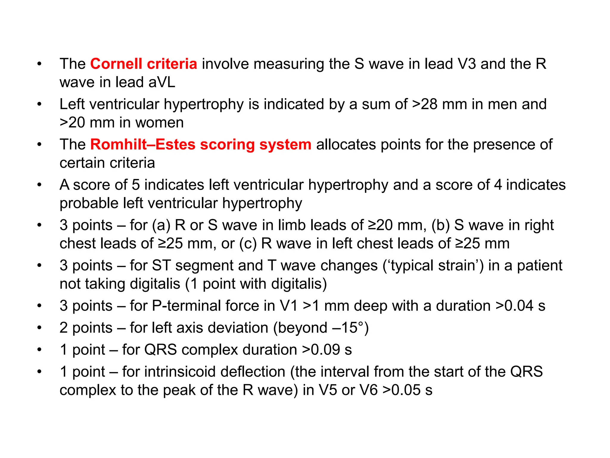• The Cornell criteria involve measuring the S wave in lead V3 and the R
wave in lead aVL
• Left ventricular hypertrophy is indicated by a sum of >28 mm in men and
>20 mm in women
• The Romhilt–Estes scoring system allocates points for the presence of
certain criteria
• A score of 5 indicates left ventricular hypertrophy and a score of 4 indicates
probable left ventricular hypertrophy
• 3 points – for (a) R or S wave in limb leads of ≥20 mm, (b) S wave in right
chest leads of ≥25 mm, or (c) R wave in left chest leads of ≥25 mm
• 3 points – for ST segment and T wave changes (‘typical strain’) in a patient
not taking digitalis (1 point with digitalis)
• 3 points – for P-terminal force in V1 >1 mm deep with a duration >0.04 s
• 2 points – for left axis deviation (beyond –15°)
• 1 point – for QRS complex duration >0.09 s
• 1 point – for intrinsicoid deflection (the interval from the start of the QRS
complex to the peak of the R wave) in V5 or V6 >0.05 s
 