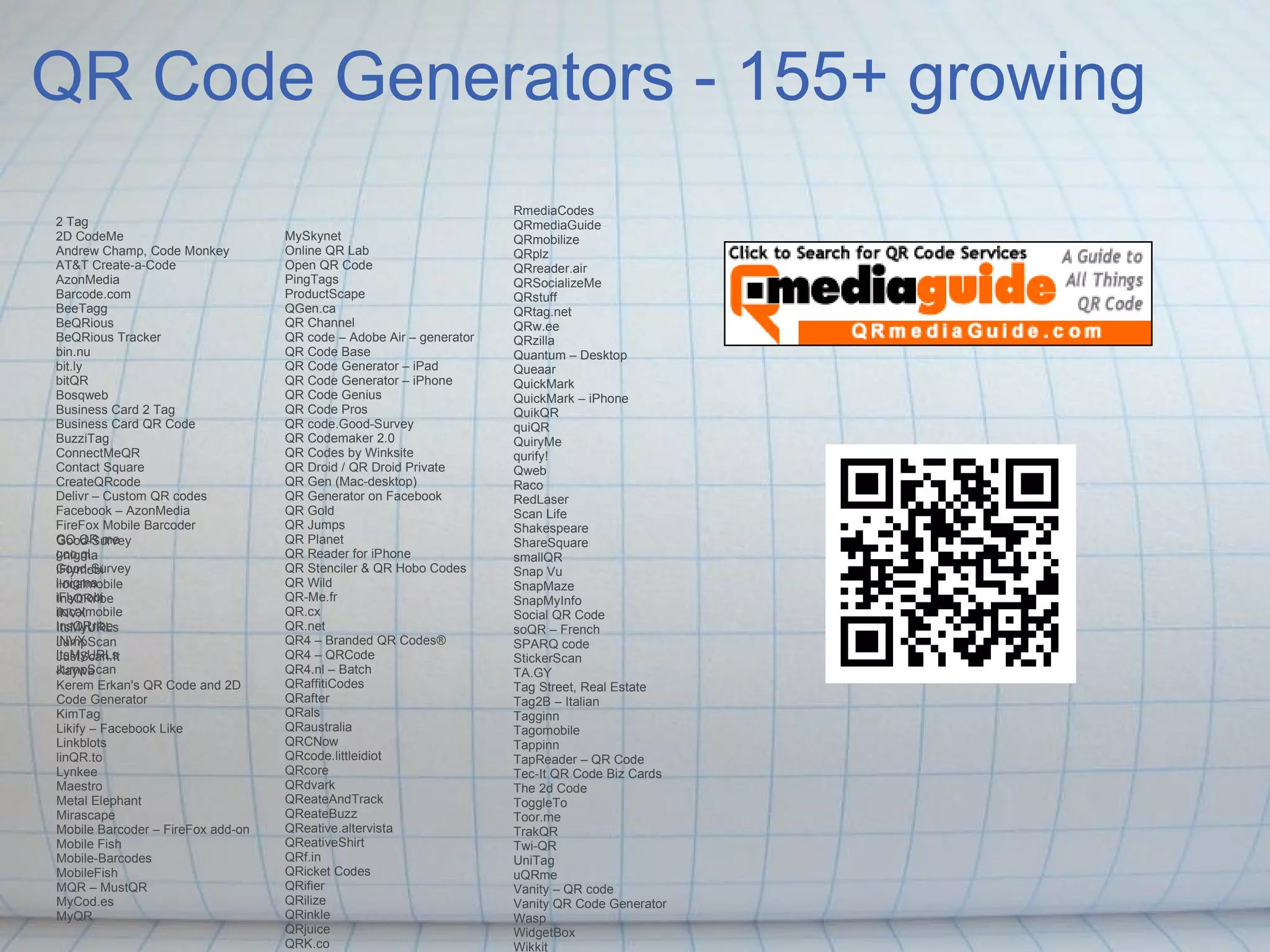 QR Code Generators - 155+ growing 2 Tag 2D CodeMe Andrew Champ, Code Monkey AT&T Create-a-Code AzonMedia Barcode.com BeeTagg BeQRious BeQRious Tracker bin.nu bit.ly bitQR Bosqweb Business Card 2 Tag Business Card QR Code BuzziTag ConnectMeQR Contact Square CreateQRcode Delivr – Custom QR codes Facebook – AzonMedia FireFox Mobile Barcoder GO QR me goo.gl Good-Survey i-nigma iFlymobi ilocalmobile InsQRribe INVX ItsMyURLs JumpScan Good-Survey i-nigma iFlymobi ilocalmobile InsQRribe INVX ItsMyURLs JumpScan JustScan.It Kaywa Kerem Erkan's QR Code and 2D Code Generator KimTag Likify – Facebook Like Linkblots linQR.to Lynkee Maestro Metal Elephant Mirascape Mobile Barcoder – FireFox add-on Mobile Fish Mobile-Barcodes MobileFish MQR – MustQR MyCod.es MyQR MySkynet Online QR Lab Open QR Code PingTags ProductScape QGen.ca QR Channel QR code – Adobe Air – generator QR Code Base QR Code Generator – iPad QR Code Generator – iPhone QR Code Genius QR Code Pros QR code.Good-Survey QR Codemaker 2.0 QR Codes by Winksite QR Droid / QR Droid Private QR Gen (Mac-desktop) QR Generator on Facebook QR Gold QR Jumps QR Planet QR Reader for iPhone QR Stenciler & QR Hobo Codes QR Wild QR-Me.fr QR.cx QR.net QR4 – Branded QR Codes® QR4 – QRCode QR4.nl – Batch QRaffitiCodes QRafter QRals QRaustralia QRCNow QRcode.littleidiot QRcore QRdvark QReateAndTrack QReateBuzz QReative.altervista QReativeShirt QRf.in QRicket Codes QRifier QRilize QRinkle QRjuice QRK.co QRme RmediaCodes QRmediaGuide QRmobilize QRplz QRreader.air QRSocializeMe QRstuff QRtag.net QRw.ee QRzilla Quantum – Desktop Queaar QuickMark QuickMark – iPhone QuikQR quiQR QuiryMe qurify! Qweb Raco RedLaser Scan Life Shakespeare ShareSquare smallQR Snap Vu SnapMaze SnapMyInfo Social QR Code soQR – French SPARQ code StickerScan TA.GY Tag Street, Real Estate Tag2B – Italian Tagginn Tagomobile Tappinn TapReader – QR Code Tec-It QR Code Biz Cards The 2d Code ToggleTo Toor.me TrakQR Twi-QR UniTag uQRme Vanity – QR code Vanity QR Code Generator Wasp WidgetBox Wikkit YouScan.me Zebra Crossing – ZXing 